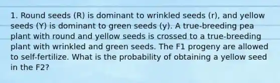 1. Round seeds (R) is dominant to wrinkled seeds (r), and yellow seeds (Y) is dominant to green seeds (y). A true-breeding pea plant with round and yellow seeds is crossed to a true-breeding plant with wrinkled and green seeds. The F1 progeny are allowed to self-fertilize. What is the probability of obtaining a yellow seed in the F2?