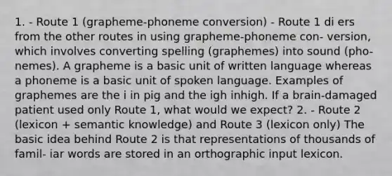 1. - Route 1 (grapheme-phoneme conversion) - Route 1 di ers from the other routes in using grapheme-phoneme con- version, which involves converting spelling (graphemes) into sound (pho- nemes). A grapheme is a basic unit of written language whereas a phoneme is a basic unit of spoken language. Examples of graphemes are the i in pig and the igh inhigh. If a brain-damaged patient used only Route 1, what would we expect? 2. - Route 2 (lexicon + semantic knowledge) and Route 3 (lexicon only) The basic idea behind Route 2 is that representations of thousands of famil- iar words are stored in an orthographic input lexicon.