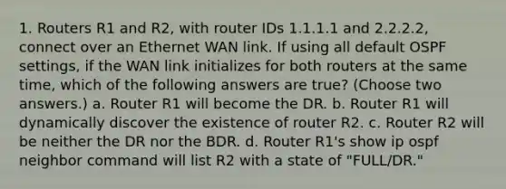 1. Routers R1 and R2, with router IDs 1.1.1.1 and 2.2.2.2, connect over an Ethernet WAN link. If using all default OSPF settings, if the WAN link initializes for both routers at the same time, which of the following answers are true? (Choose two answers.) a. Router R1 will become the DR. b. Router R1 will dynamically discover the existence of router R2. c. Router R2 will be neither the DR nor the BDR. d. Router R1's show ip ospf neighbor command will list R2 with a state of "FULL/DR."