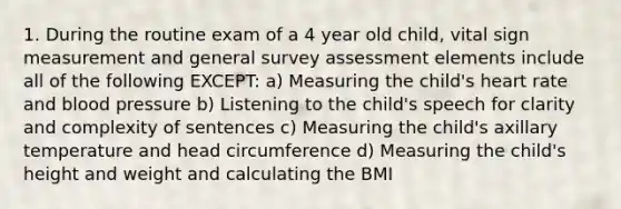 1. During the routine exam of a 4 year old child, vital sign measurement and general survey assessment elements include all of the following EXCEPT: a) Measuring the child's heart rate and blood pressure b) Listening to the child's speech for clarity and complexity of sentences c) Measuring the child's axillary temperature and head circumference d) Measuring the child's height and weight and calculating the BMI