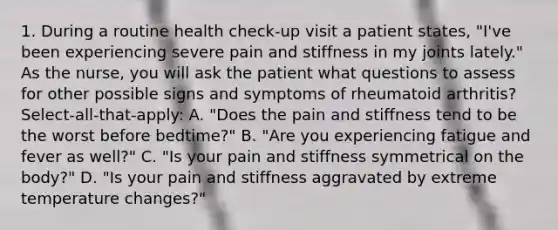 1. During a routine health check-up visit a patient states, "I've been experiencing severe pain and stiffness in my joints lately." As the nurse, you will ask the patient what questions to assess for other possible signs and symptoms of rheumatoid arthritis? Select-all-that-apply: A. "Does the pain and stiffness tend to be the worst before bedtime?" B. "Are you experiencing fatigue and fever as well?" C. "Is your pain and stiffness symmetrical on the body?" D. "Is your pain and stiffness aggravated by extreme temperature changes?"