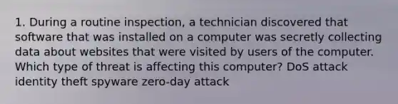 1. During a routine inspection, a technician discovered that software that was installed on a computer was secretly collecting data about websites that were visited by users of the computer. Which type of threat is affecting this computer? DoS attack​ identity theft spyware zero-day attack