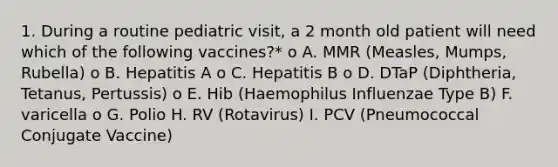 1. During a routine pediatric visit, a 2 month old patient will need which of the following vaccines?* o A. MMR (Measles, Mumps, Rubella) o B. Hepatitis A o C. Hepatitis B o D. DTaP (Diphtheria, Tetanus, Pertussis) o E. Hib (Haemophilus Influenzae Type B) F. varicella o G. Polio H. RV (Rotavirus) I. PCV (Pneumococcal Conjugate Vaccine)