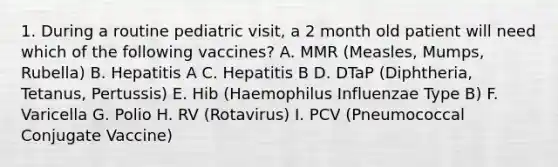 1. During a routine pediatric visit, a 2 month old patient will need which of the following vaccines? A. MMR (Measles, Mumps, Rubella) B. Hepatitis A C. Hepatitis B D. DTaP (Diphtheria, Tetanus, Pertussis) E. Hib (Haemophilus Influenzae Type B) F. Varicella G. Polio H. RV (Rotavirus) I. PCV (Pneumococcal Conjugate Vaccine)