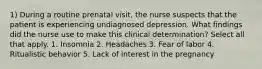 1) During a routine prenatal visit, the nurse suspects that the patient is experiencing undiagnosed depression. What findings did the nurse use to make this clinical determination? Select all that apply. 1. Insomnia 2. Headaches 3. Fear of labor 4. Ritualistic behavior 5. Lack of interest in the pregnancy