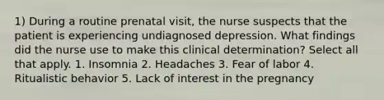 1) During a routine prenatal visit, the nurse suspects that the patient is experiencing undiagnosed depression. What findings did the nurse use to make this clinical determination? Select all that apply. 1. Insomnia 2. Headaches 3. Fear of labor 4. Ritualistic behavior 5. Lack of interest in the pregnancy