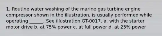 1. Routine water washing of the marine gas turbine engine compressor shown in the illustration, is usually performed while operating ______. See illustration GT-0017. a. with the starter motor drive b. at 75% power c. at full power d. at 25% power