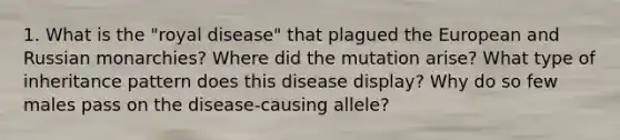 1. What is the "royal disease" that plagued the European and Russian monarchies? Where did the mutation arise? What type of inheritance pattern does this disease display? Why do so few males pass on the disease-causing allele?