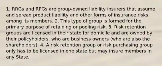 1. RRGs and RPGs are group-owned liability insurers that assume and spread product liability and other forms of insurance risks among its members. 2. This type of group is formed for the primary purpose of retaining or pooling risk. 3. Risk retention groups are licensed in their state for domicile and are owned by their policyholders, who are business owners (who are also the shareholders). 4. A risk retention group or risk purchasing group only has to be licensed in one state but may insure members in any State.