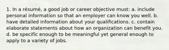 1. In a résumé, a good job or career objective must: a. include personal information so that an employer can know you well. b. have detailed information about your qualifications. c. contain elaborate statements about how an organization can benefit you. d. be specific enough to be meaningful yet general enough to apply to a variety of jobs.