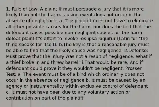 1. Rule of Law: A plaintiff must persuade a jury that it is more likely than not the harm-causing event does not occur in the absence of negligence. a. The plaintiff does not have to eliminate all other possible causes for the harm, nor does the fact that the defendant raises possible non-negligent causes for the harm defeat plaintiff's effort to invoke res ipsa loquitur (Latin for "the thing speaks for itself). b.The key is that a reasonable jury must be able to find that the likely cause was negligence. 2.Defense: Must prove that the injury was not a result of negligence. What if a thief broke in and threw barrel? i.That would be rare. And if defendant could prove it they wouldn't be negligent. Prosser Test: a. The event must be of a kind which ordinarily does not occur in the absence of negligence b. It must be caused by an agency or instrumentality within exclusive control of defendant c. It must not have been due to any voluntary action or contribution on part of the plaintiff