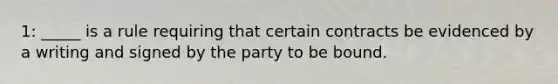 1: _____ is a rule requiring that certain contracts be evidenced by a writing and signed by the party to be bound.