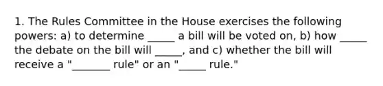 1. The Rules Committee in the House exercises the following powers: a) to determine _____ a bill will be voted on, b) how _____ the debate on the bill will _____, and c) whether the bill will receive a "_______ rule" or an "_____ rule."