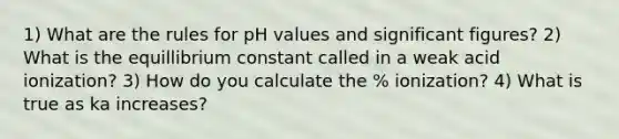 1) What are the rules for pH values and significant figures? 2) What is the equillibrium constant called in a weak acid ionization? 3) How do you calculate the % ionization? 4) What is true as ka increases?