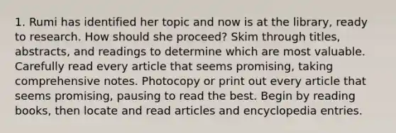 1. Rumi has identified her topic and now is at the library, ready to research. How should she proceed? Skim through titles, abstracts, and readings to determine which are most valuable. Carefully read every article that seems promising, taking comprehensive notes. Photocopy or print out every article that seems promising, pausing to read the best. Begin by reading books, then locate and read articles and encyclopedia entries.