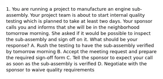 1. You are running a project to manufacture an engine sub-assembly. Your project team is about to start internal quality testing which is planned to take at least two days. Your sponsor calls you and informs that she will be in the neighborhood tomorrow morning. She asked if it would be possible to inspect the sub-assembly and sign off on it. What should be your response? A. Rush the testing to have the sub-assembly veriﬁed by tomorrow morning B. Accept the meeting request and prepare the required sign-off form C. Tell the sponsor to expect your call as soon as the sub-assembly is veriﬁed D. Negotiate with the sponsor to waive quality requirements