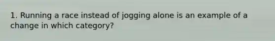 1. Running a race instead of jogging alone is an example of a change in which category?