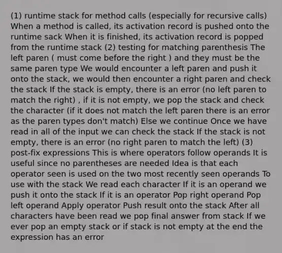 (1) runtime stack for method calls (especially for recursive calls) When a method is called, its activation record is pushed onto the runtime sack When it is finished, its activation record is popped from the runtime stack (2) testing for matching parenthesis The left paren ( must come before the right ) and they must be the same paren type We would encounter a left paren and push it onto the stack, we would then encounter a right paren and check the stack If the stack is empty, there is an error (no left paren to match the right) , if it is not empty, we pop the stack and check the character (if it does not match the left paren there is an error as the paren types don't match) Else we continue Once we have read in all of the input we can check the stack If the stack is not empty, there is an error (no right paren to match the left) (3) post-fix expressions This is where operators follow operands It is useful since no parentheses are needed Idea is that each operator seen is used on the two most recently seen operands To use with the stack We read each character If it is an operand we push it onto the stack If it is an operator Pop right operand Pop left operand Apply operator Push result onto the stack After all characters have been read we pop final answer from stack If we ever pop an empty stack or if stack is not empty at the end the expression has an error