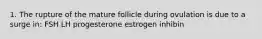 1. The rupture of the mature follicle during ovulation is due to a surge in: FSH LH progesterone estrogen inhibin