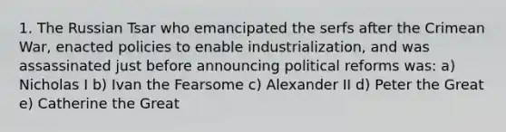 1. The Russian Tsar who emancipated the serfs after the Crimean War, enacted policies to enable industrialization, and was assassinated just before announcing political reforms was: a) Nicholas I b) Ivan the Fearsome c) Alexander II d) Peter the Great e) Catherine the Great