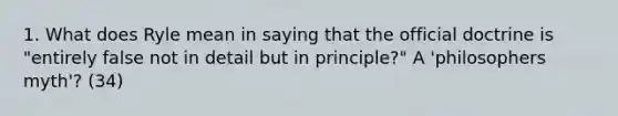 1. What does Ryle mean in saying that the official doctrine is "entirely false not in detail but in principle?" A 'philosophers myth'? (34)