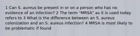 1 Can S. aureus be present in or on a person who has no evidence of an infection? 2 The term "MRSA" as it is used today refers to 3 What is the difference between an S. aureus colonization and an S. aureus infection? 4 MRSA is most likely to be problematic if found