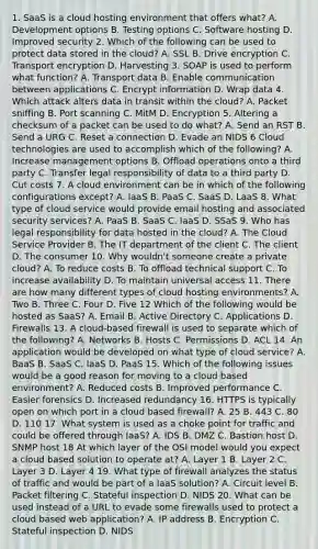 1. SaaS is a cloud hosting environment that offers what? A. Development options B. Testing options C. Software hosting D. Improved security 2. Which of the following can be used to protect data stored in the cloud? A. SSL B. Drive encryption C. Transport encryption D. Harvesting 3. SOAP is used to perform what function? A. Transport data B. Enable communication between applications C. Encrypt information D. Wrap data 4. Which attack alters data in transit within the cloud? A. Packet sniffing B. Port scanning C. MitM D. Encryption 5. Altering a checksum of a packet can be used to do what? A. Send an RST B. Send a URG C. Reset a connection D. Evade an NIDS 6 Cloud technologies are used to accomplish which of the following? A. Increase management options B. Offload operations onto a third party C. Transfer legal responsibility of data to a third party D. Cut costs 7. A cloud environment can be in which of the following configurations except? A. IaaS B. PaaS C. SaaS D. LaaS 8. What type of cloud service would provide email hosting and associated security services? A. PaaS B. SaaS C. IaaS D. SSaS 9. Who has legal responsibility for data hosted in the cloud? A. The Cloud Service Provider B. The IT department of the client C. The client D. The consumer 10. Why wouldn't someone create a private cloud? A. To reduce costs B. To offload technical support C. To increase availability D. To maintain universal access 11. There are how many different types of cloud hosting environments? A. Two B. Three C. Four D. Five 12 Which of the following would be hosted as SaaS? A. Email B. Active Directory C. Applications D. Firewalls 13. A cloud-based firewall is used to separate which of the following? A. Networks B. Hosts C. Permissions D. ACL 14. An application would be developed on what type of cloud service? A. BaaS B. SaaS C. IaaS D. PaaS 15. Which of the following issues would be a good reason for moving to a cloud based environment? A. Reduced costs B. Improved performance C. Easier forensics D. Increased redundancy 16. HTTPS is typically open on which port in a cloud based firewall? A. 25 B. 443 C. 80 D. 110 17. What system is used as a choke point for traffic and could be offered through IaaS? A. IDS B. DMZ C. Bastion host D. SNMP host 18 At which layer of the OSI model would you expect a cloud based solution to operate at? A. Layer 1 B. Layer 2 C. Layer 3 D. Layer 4 19. What type of firewall analyzes the status of traffic and would be part of a IaaS solution? A. Circuit level B. Packet filtering C. Stateful inspection D. NIDS 20. What can be used instead of a URL to evade some firewalls used to protect a cloud based web application? A. IP address B. Encryption C. Stateful inspection D. NIDS