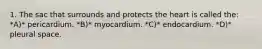 1. The sac that surrounds and protects the heart is called the: *A)* pericardium. *B)* myocardium. *C)* endocardium. *D)* pleural space.