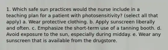 1. Which safe sun practices would the nurse include in a teaching plan for a patient with photosensitivity? (select all that apply) a. Wear protective clothing. b. Apply sunscreen liberally and often. c. Emphasize the short-term use of a tanning booth. d. Avoid exposure to the sun, especially during midday. e. Wear any sunscreen that is available from the drugstore.