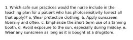 1. Which safe sun practices would the nurse include in the teaching plan for a patient who has photosensitivity (select all that apply)? a. Wear protective clothing. b. Apply sunscreen liberally and often. c. Emphasize the short-term use of a tanning booth. d. Avoid exposure to the sun, especially during midday. e. Wear any sunscreen as long as it is bought at a drugstore.