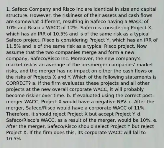 1. Safeco Company and Risco Inc are identical in size and capital structure. However, the riskiness of their assets and cash flows are somewhat different, resulting in Safeco having a WACC of 10% and Risco a WACC of 12%. Safeco is considering Project X, which has an IRR of 10.5% and is of the same risk as a typical Safeco project. Risco is considering Project Y, which has an IRR of 11.5% and is of the same risk as a typical Risco project. Now assume that the two companies merge and form a new company, Safeco/Risco Inc. Moreover, the new company's market risk is an average of the pre-merger companies' market risks, and the merger has no impact on either the cash flows or the risks of Projects X and Y. Which of the following statements is CORRECT? a. If the firm evaluates these projects and all other projects at the new overall corporate WACC, it will probably become riskier over time. b. If evaluated using the correct post-merger WACC, Project X would have a negative NPV. c. After the merger, Safeco/Risco would have a corporate WACC of 11%. Therefore, it should reject Project X but accept Project Y. d. Safeco/Risco's WACC, as a result of the merger, would be 10%. e. After the merger, Safeco/Risco should select Project Y but reject Project X. If the firm does this, its corporate WACC will fall to 10.5%.