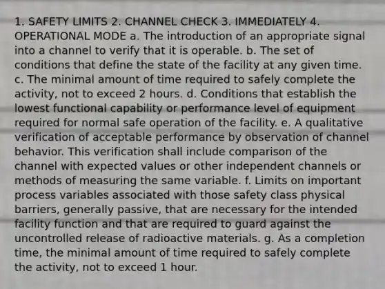 1. SAFETY LIMITS 2. CHANNEL CHECK 3. IMMEDIATELY 4. OPERATIONAL MODE a. The introduction of an appropriate signal into a channel to verify that it is operable. b. The set of conditions that define the state of the facility at any given time. c. The minimal amount of time required to safely complete the activity, not to exceed 2 hours. d. Conditions that establish the lowest functional capability or performance level of equipment required for normal safe operation of the facility. e. A qualitative verification of acceptable performance by observation of channel behavior. This verification shall include comparison of the channel with expected values or other independent channels or methods of measuring the same variable. f. Limits on important process variables associated with those safety class physical barriers, generally passive, that are necessary for the intended facility function and that are required to guard against the uncontrolled release of radioactive materials. g. As a completion time, the minimal amount of time required to safely complete the activity, not to exceed 1 hour.