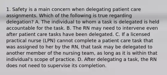 1. Safety is a main concern when delegating patient care assignments. Which of the following is true regarding delegation? A. The individual to whom a task is delegated is held accountable for the task. B. The RN may need to intervene even after patient care tasks have been delegated. C. If a licensed practical nurse (LPN) cannot complete a patient care task that was assigned to her by the RN, that task may be delegated to another member of the nursing team, as long as it is within that individual's scope of practice. D. After delegating a task, the RN does not need to supervise its completion.