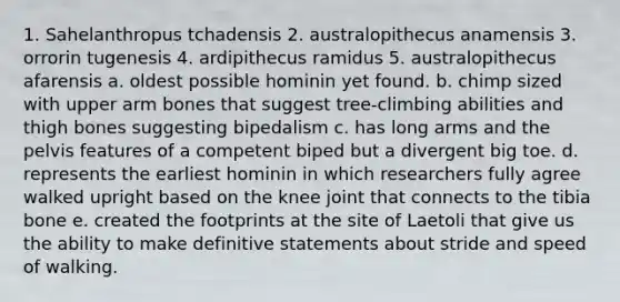 1. Sahelanthropus tchadensis 2. australopithecus anamensis 3. orrorin tugenesis 4. ardipithecus ramidus 5. australopithecus afarensis a. oldest possible hominin yet found. b. chimp sized with upper arm bones that suggest tree-climbing abilities and thigh bones suggesting bipedalism c. has long arms and the pelvis features of a competent biped but a divergent big toe. d. represents the earliest hominin in which researchers fully agree walked upright based on the knee joint that connects to the tibia bone e. created the footprints at the site of Laetoli that give us the ability to make definitive statements about stride and speed of walking.