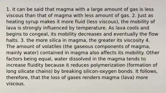 1. it can be said that magma with a large amount of gas is less viscous than that of magma with less amount of gas. 2. Just as heating syrup makes it more fluid (less viscous), the mobility of lava is strongly influenced by temperature. As lava cools and begins to congeal, its mobility decreases and eventually the flow halts. 3. the more silica in magma, the greater its viscosity 4. The amount of volatiles (the gaseous components of magma, mainly water) contained in magma also affects its mobility. Other factors being equal, water dissolved in the magma tends to increase fluidity because it reduces polymerization (formation of long silicate chains) by breaking silicon-oxygen bonds. It follows, therefore, that the loss of gases renders magma (lava) more viscous.