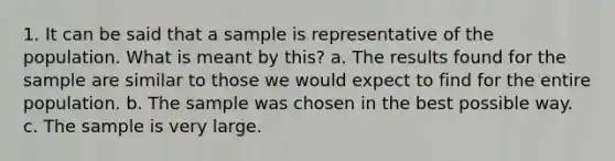 1. It can be said that a sample is representative of the population. What is meant by​ this? a. The results found for the sample are similar to those we would expect to find for the entire population. b. The sample was chosen in the best possible way. c. The sample is very large.