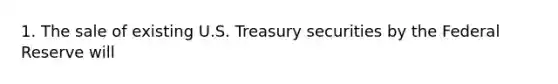 1. The sale of existing U.S. Treasury securities by the Federal Reserve will