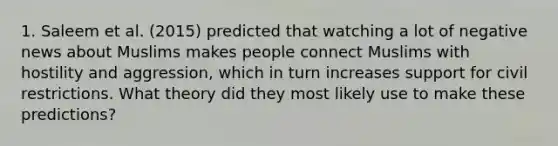 1. Saleem et al. (2015) predicted that watching a lot of negative news about Muslims makes people connect Muslims with hostility and aggression, which in turn increases support for civil restrictions. What theory did they most likely use to make these predictions?