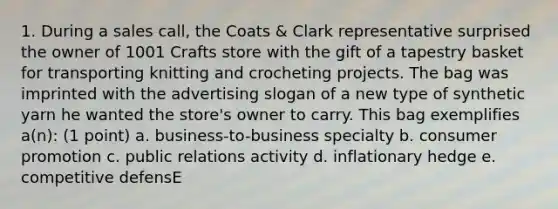 1. During a sales call, the Coats & Clark representative surprised the owner of 1001 Crafts store with the gift of a tapestry basket for transporting knitting and crocheting projects. The bag was imprinted with the advertising slogan of a new type of synthetic yarn he wanted the store's owner to carry. This bag exemplifies a(n): (1 point) a. business-to-business specialty b. consumer promotion c. public relations activity d. inflationary hedge e. competitive defensE