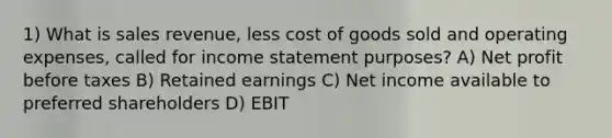 1) What is sales revenue, less cost of goods sold and operating expenses, called for <a href='https://www.questionai.com/knowledge/kCPMsnOwdm-income-statement' class='anchor-knowledge'>income statement</a> purposes? A) Net profit before taxes B) Retained earnings C) Net income available to preferred shareholders D) EBIT