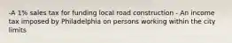 -A 1% sales tax for funding local road construction - An income tax imposed by Philadelphia on persons working within the city limits