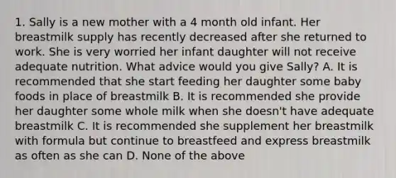 1. Sally is a new mother with a 4 month old infant. Her breastmilk supply has recently decreased after she returned to work. She is very worried her infant daughter will not receive adequate nutrition. What advice would you give Sally? A. It is recommended that she start feeding her daughter some baby foods in place of breastmilk B. It is recommended she provide her daughter some whole milk when she doesn't have adequate breastmilk C. It is recommended she supplement her breastmilk with formula but continue to breastfeed and express breastmilk as often as she can D. None of the above