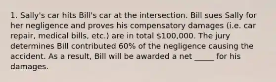 1. Sally's car hits Bill's car at the intersection. Bill sues Sally for her negligence and proves his compensatory damages (i.e. car repair, medical bills, etc.) are in total 100,000. The jury determines Bill contributed 60% of the negligence causing the accident. As a result, Bill will be awarded a net _____ for his damages.