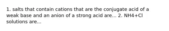 1. salts that contain cations that are the conjugate acid of a weak base and an anion of a strong acid are... 2. NH4+Cl solutions are...