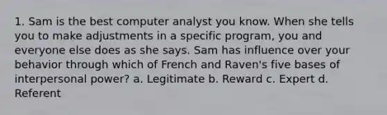 1. Sam is the best computer analyst you know. When she tells you to make adjustments in a specific program, you and everyone else does as she says. Sam has influence over your behavior through which of French and Raven's five bases of interpersonal power? a. Legitimate b. Reward c. Expert d. Referent