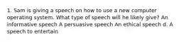 1. Sam is giving a speech on how to use a new computer operating system. What type of speech will he likely give? An informative speech A persuasive speech An ethical speech d. A speech to entertain