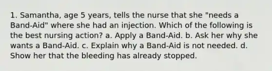 1. Samantha, age 5 years, tells the nurse that she "needs a Band-Aid" where she had an injection. Which of the following is the best nursing action? a. Apply a Band-Aid. b. Ask her why she wants a Band-Aid. c. Explain why a Band-Aid is not needed. d. Show her that the bleeding has already stopped.