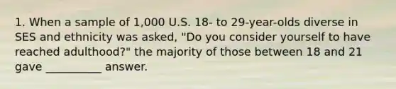 1. When a sample of 1,000 U.S. 18- to 29-year-olds diverse in SES and ethnicity was asked, "Do you consider yourself to have reached adulthood?" the majority of those between 18 and 21 gave __________ answer.