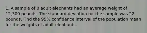 1. A sample of 8 adult elephants had an average weight of 12,300 pounds. The standard deviation for the sample was 22 pounds. Find the 95% confidence interval of the population mean for the weights of adult elephants.