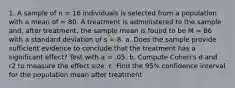 1. A sample of n = 16 individuals is selected from a population with a mean of = 80. A treatment is administered to the sample and, after treatment, the sample mean is found to be M = 86 with a standard deviation of s = 8. a. Does the sample provide sufficient evidence to conclude that the treatment has a significant effect? Test with a = .05. b. Compute Cohen's d and r2 to measure the effect size. c. Find the 95% confidence interval for the population mean after treatment